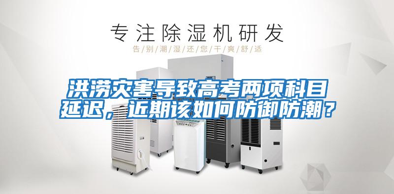 洪澇災(zāi)害導(dǎo)致高考兩項科目延遲,近期該如何防御防潮?